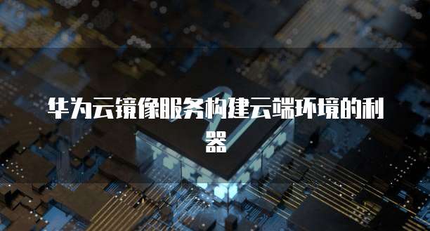 华为云镜像服务构建云端环境的利器