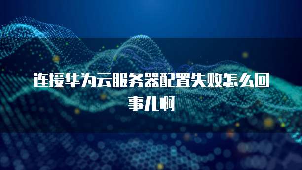 连接华为云服务器配置失败怎么回事儿啊