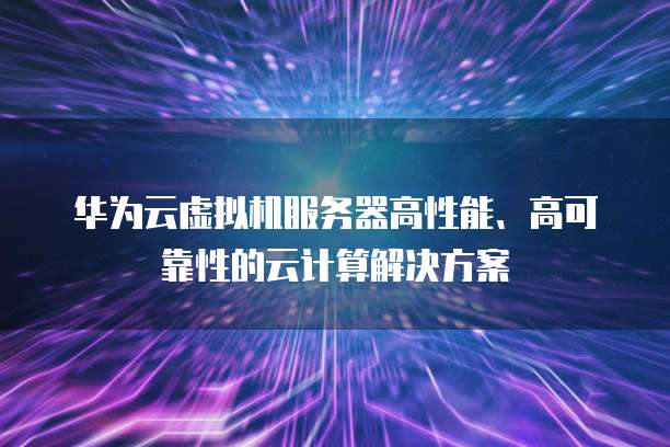 华为云虚拟机服务器高性能、高可靠性的云计算解决方案