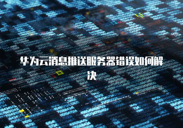 华为云消息推送服务器错误如何解决