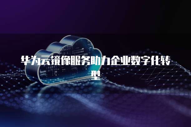 华为云镜像服务助力企业数字化转型