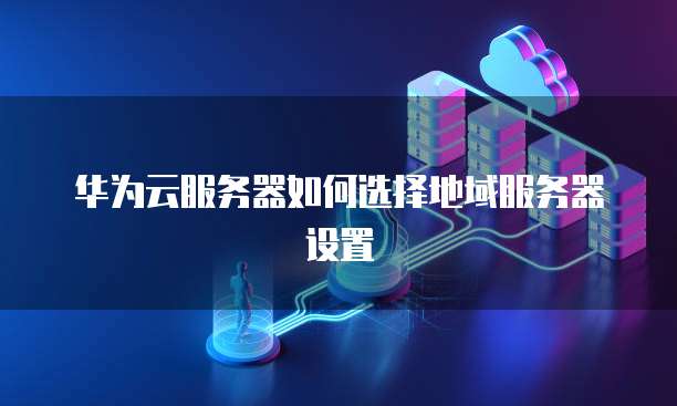 华为云服务器如何选择地域服务器设置