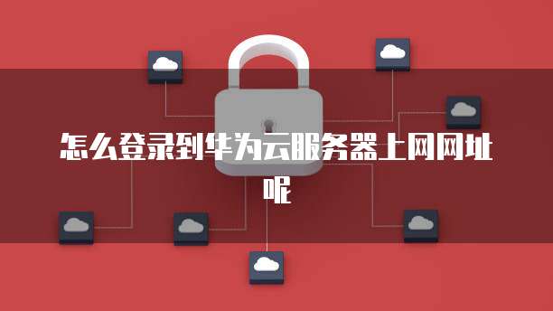 怎么登录到华为云服务器上网网址呢