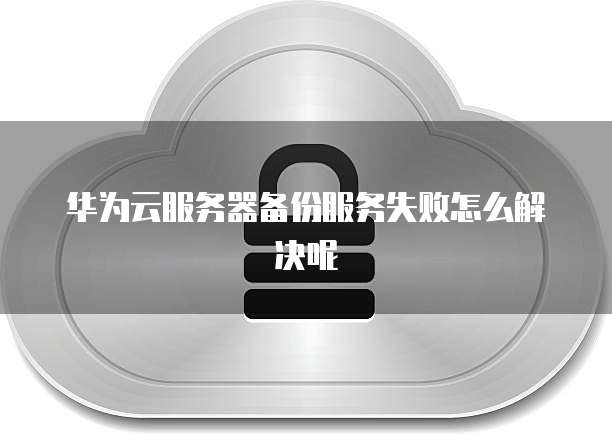 华为云服务器备份服务失败怎么解决呢
