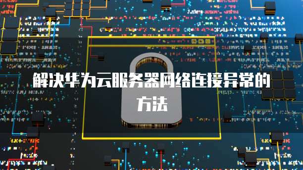 解决华为云服务器网络连接异常的方法