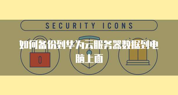 如何备份到华为云服务器数据到电脑上面