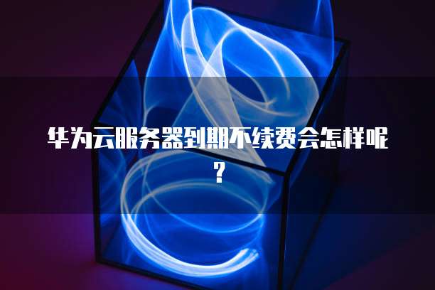华为云服务器到期不续费会怎样呢？