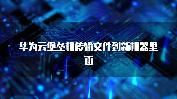 华为云堡垒机传输文件到新机器里面