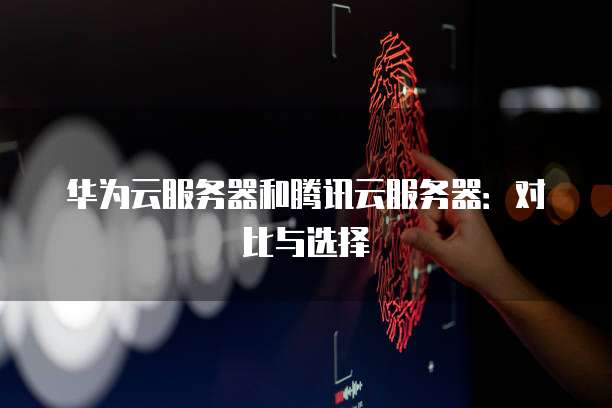 华为云服务器和腾讯云服务器：对比与选择