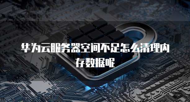华为云服务器空间不足怎么清理内存数据呢