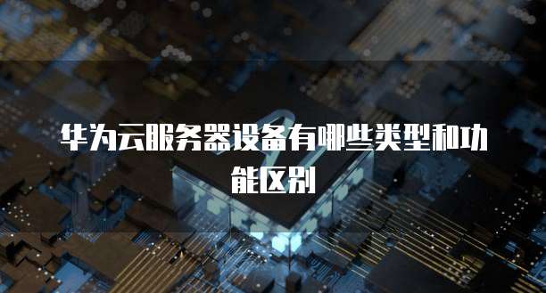 华为云服务器设备有哪些类型和功能区别