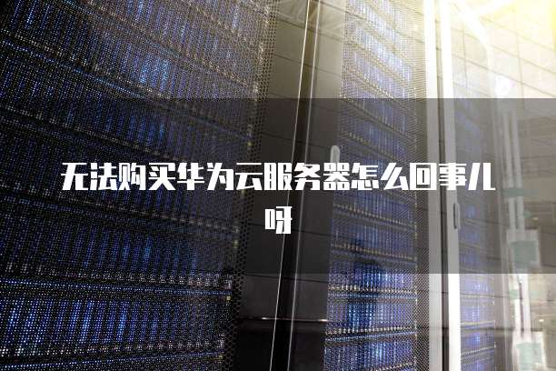 无法购买华为云服务器怎么回事儿呀