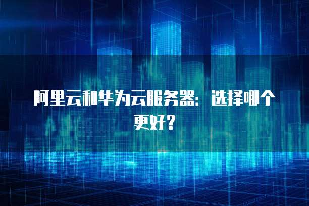 阿里云和华为云服务器：选择哪个更好？
