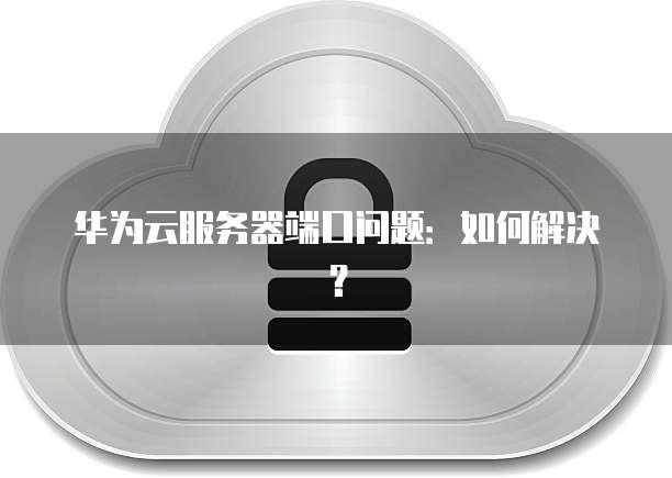 华为云服务器端口问题：如何解决？