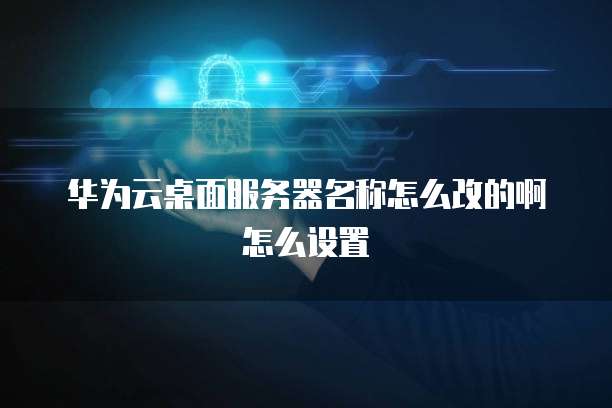 华为云桌面服务器名称怎么改的啊怎么设置