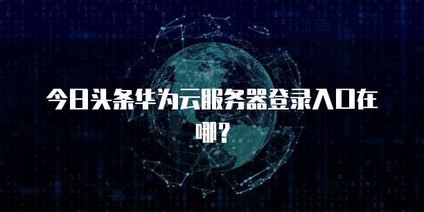 今日头条华为云服务器登录入口在哪？