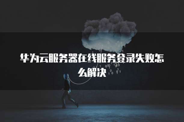 华为云服务器在线服务登录失败怎么解决