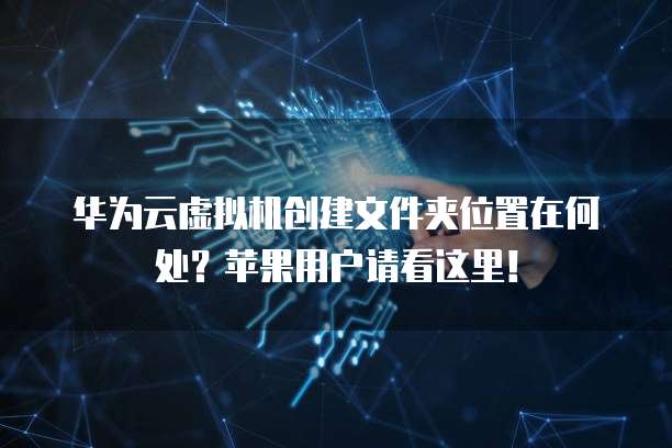 华为云虚拟机创建文件夹位置在何处？苹果用户请看这里！