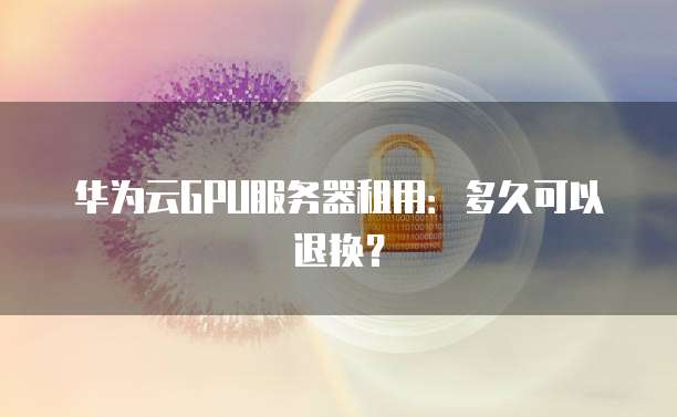 华为云GPU服务器租用：多久可以退换？