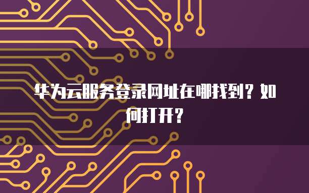 华为云服务登录网址在哪找到？如何打开？