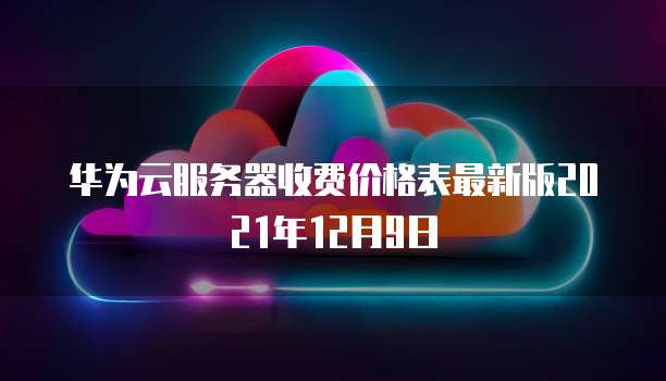 华为云服务器收费价格表最新版2021年12月9日