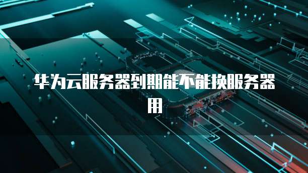 华为云服务器到期能不能换服务器用