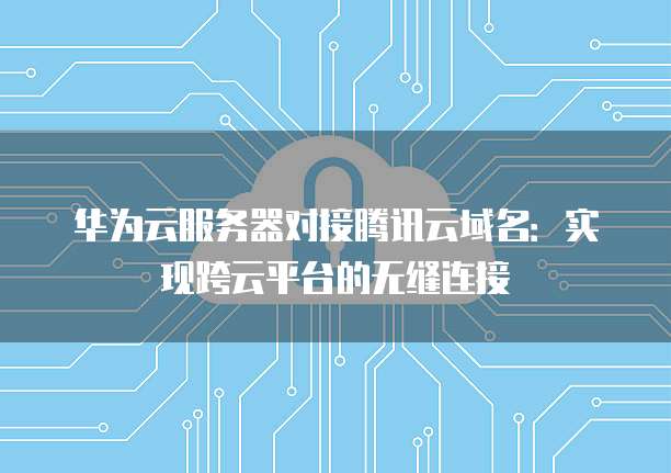 华为云服务器对接腾讯云域名：实现跨云平台的无缝连接
