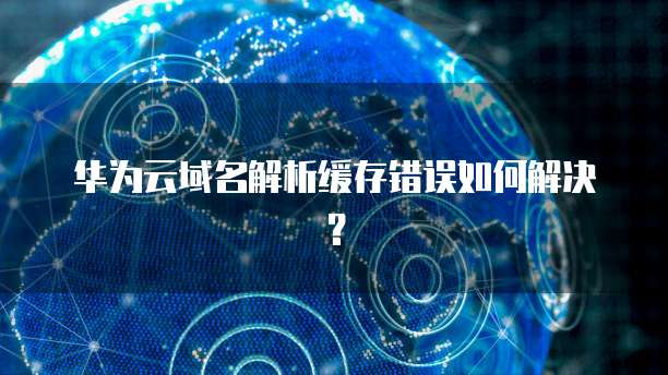 华为云域名解析缓存错误如何解决？