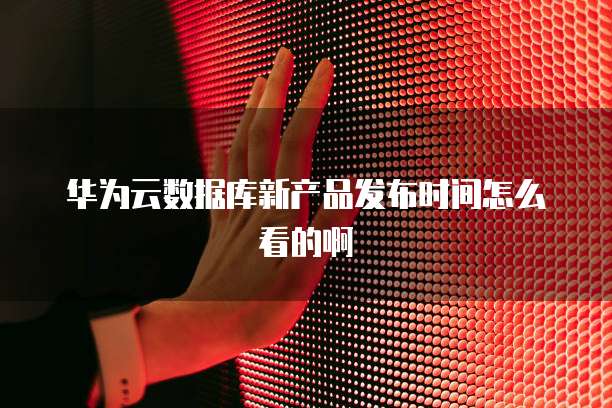 华为云数据库新产品发布时间怎么看的啊