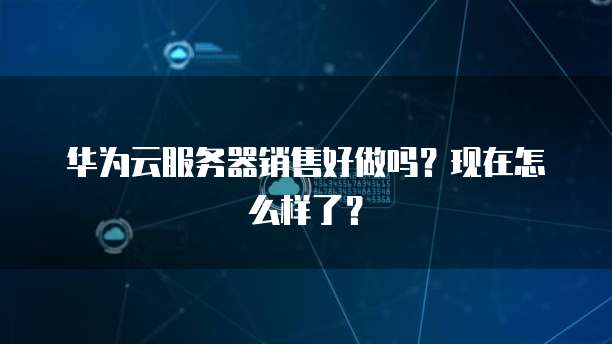 华为云服务器销售好做吗？现在怎么样了？