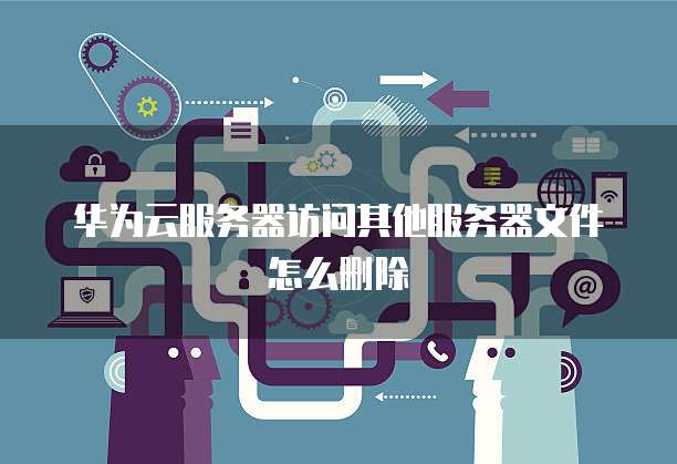 华为云服务器访问其他服务器文件怎么删除