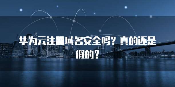 华为云注册域名安全吗？真的还是假的？