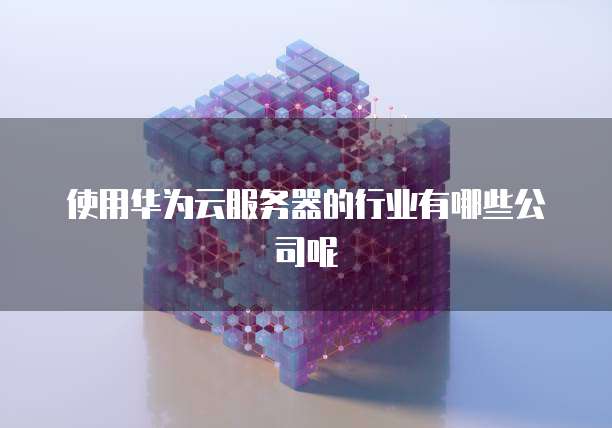 使用华为云服务器的行业有哪些公司呢