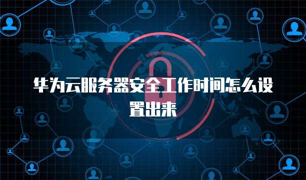 华为云服务器安全工作时间怎么设置出来