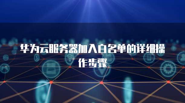 华为云服务器加入白名单的详细操作步骤