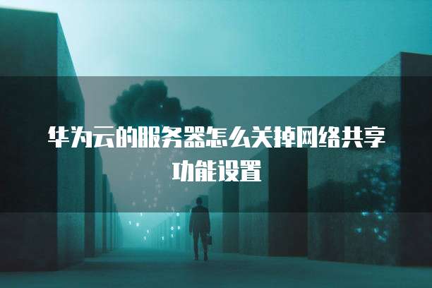 华为云的服务器怎么关掉网络共享功能设置