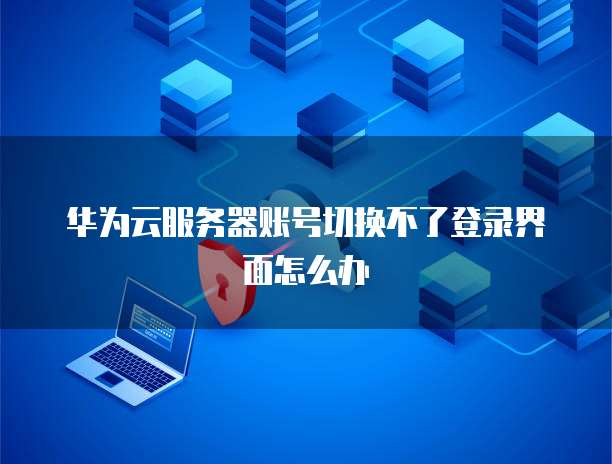 华为云服务器账号切换不了登录界面怎么办