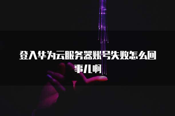 登入华为云服务器账号失败怎么回事儿啊