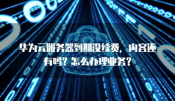 华为云服务器到期没续费，内容还有吗？怎么办理业务？