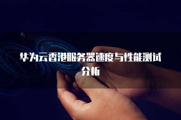 华为云香港服务器速度与性能测试分析