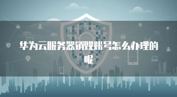 华为云服务器销毁账号怎么办理的呢