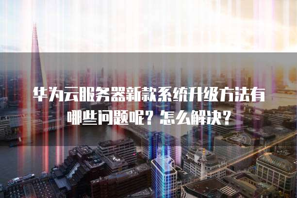 华为云服务器新款系统升级方法有哪些问题呢？怎么解决？