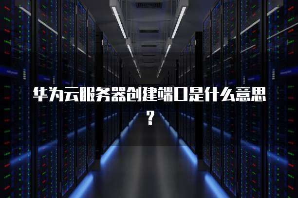 华为云服务器创建端口是什么意思？