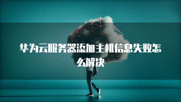 华为云服务器添加主机信息失败怎么解决