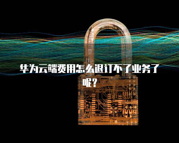 华为云端费用怎么退订不了业务了呢？