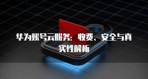 华为账号云服务：收费、安全与真实性解析
