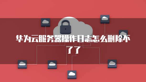 华为云服务器操作日志怎么删除不了了