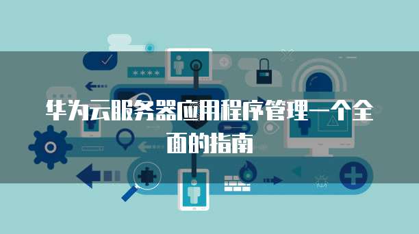 华为云服务器应用程序管理一个全面的指南