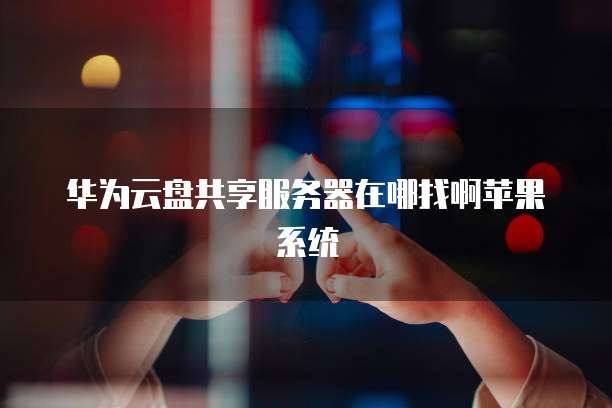 华为云盘共享服务器在哪找啊苹果系统