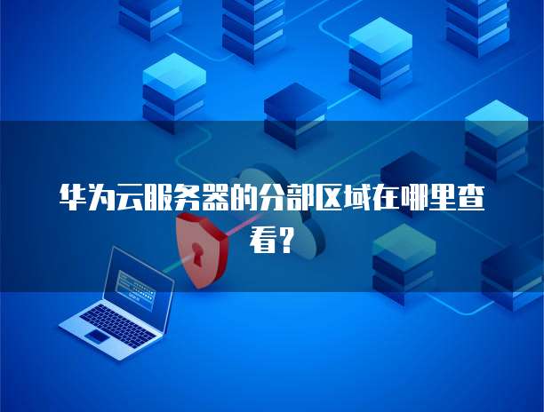 华为云服务器的分部区域在哪里查看？